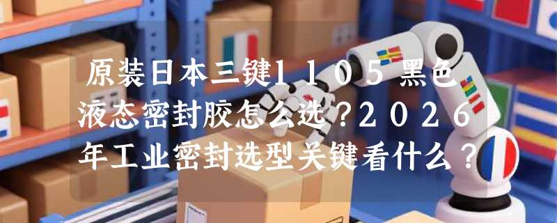原装日本三键1105黑色液态密封胶怎么选？2026年工业密封选型关键看什么？