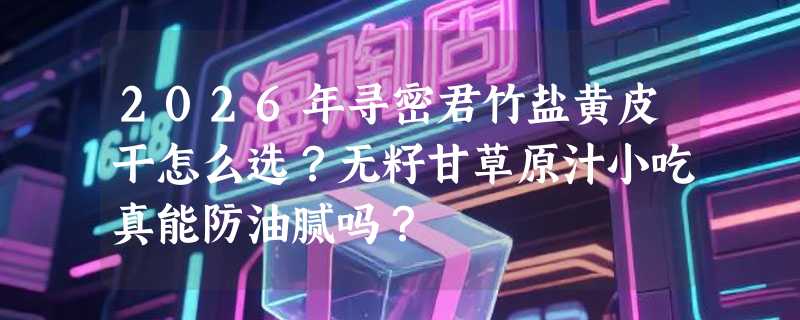 2026年寻密君竹盐黄皮干怎么选？无籽甘草原汁小吃真能防油腻吗？