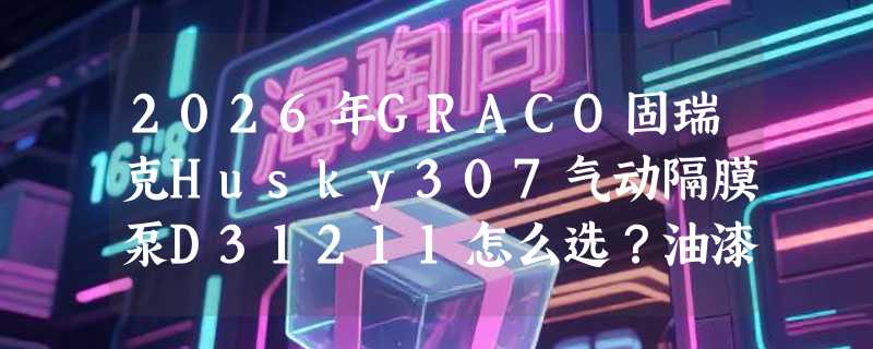 2026年GRACO固瑞克Husky307气动隔膜泵D31211怎么选？油漆涂料输送关键看什么