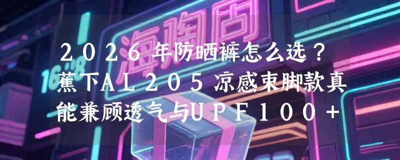 2026年防晒裤怎么选？蕉下AL205凉感束脚款真能兼顾透气与UPF100+吗？