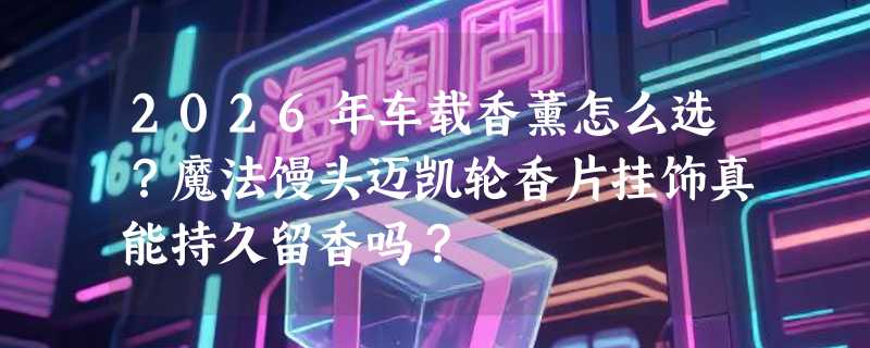 2026年车载香薰怎么选？魔法馒头迈凯轮香片挂饰真能持久留香吗？