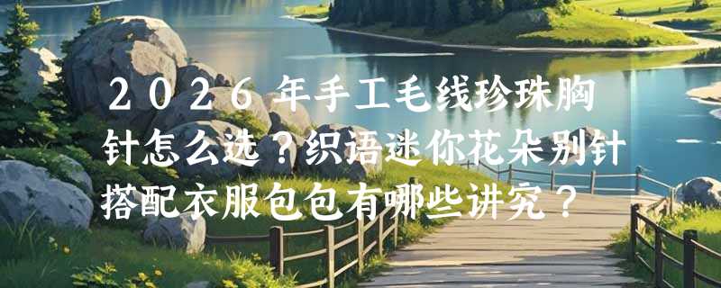 2026年手工毛线珍珠胸针怎么选？织语迷你花朵别针搭配衣服包包有哪些讲究？