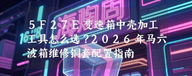 5F27E变速箱中壳加工工具怎么选？2026年马六波箱维修铜套配置指南