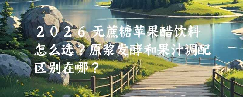 2026无蔗糖苹果醋饮料怎么选？原浆发酵和果汁调配区别在哪？