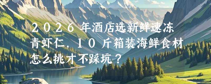 2026年酒店选新鲜速冻青虾仁，10斤箱装海鲜食材怎么挑才不踩坑？