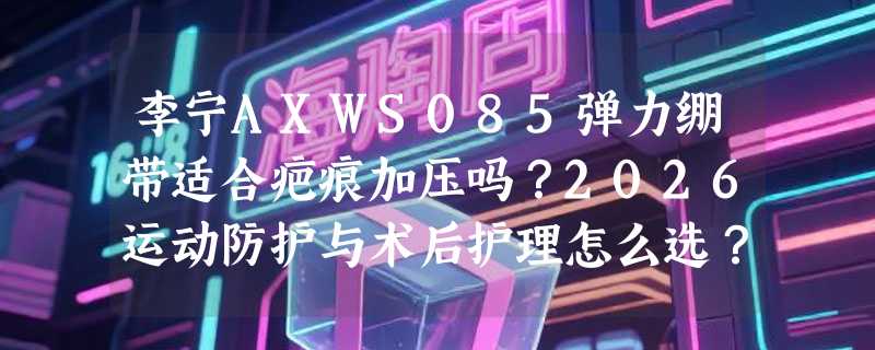 李宁AXWS085弹力绷带适合疤痕加压吗？2026运动防护与术后护理怎么选？
