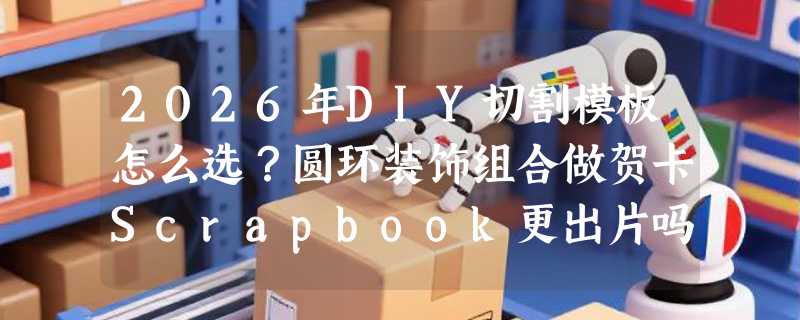 2026年DIY切割模板怎么选？圆环装饰组合做贺卡Scrapbook更出片吗？