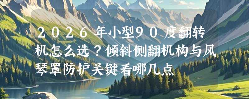 2026年小型90度翻转机怎么选？倾斜侧翻机构与风琴罩防护关键看哪几点