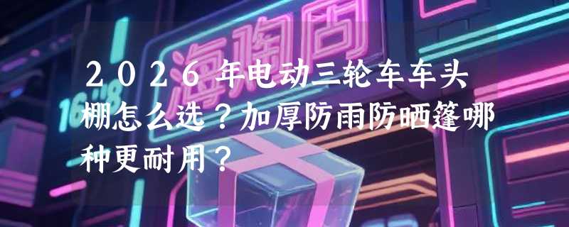 2026年电动三轮车车头棚怎么选？加厚防雨防晒篷哪种更耐用？