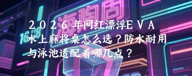 2026年网红漂浮EVA水上麻将桌怎么选？防水耐用与泳池适配看哪几点？