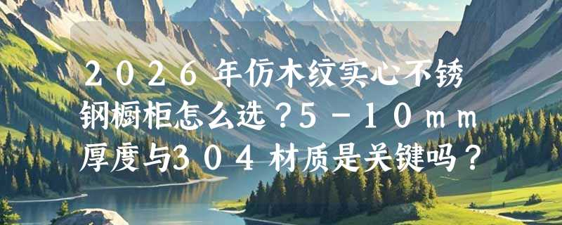 2026年仿木纹实心不锈钢橱柜怎么选？5-10mm厚度与304材质是关键吗？