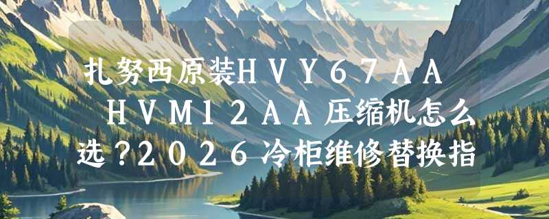 扎努西原装HVY67AA HVM12AA压缩机怎么选？2026冷柜维修替换指南