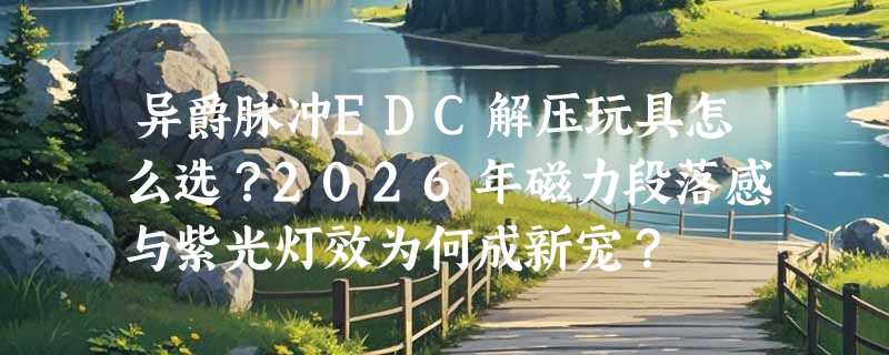 异爵脉冲EDC解压玩具怎么选？2026年磁力段落感与紫光灯效为何成新宠？