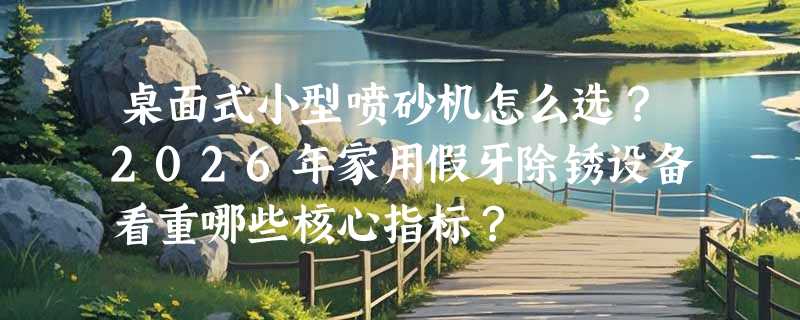 桌面式小型喷砂机怎么选？2026年家用假牙除锈设备看重哪些核心指标？