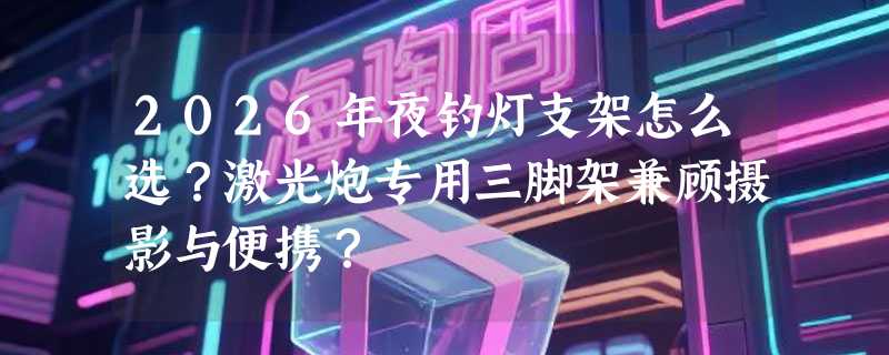 2026年夜钓灯支架怎么选？激光炮专用三脚架兼顾摄影与便携？