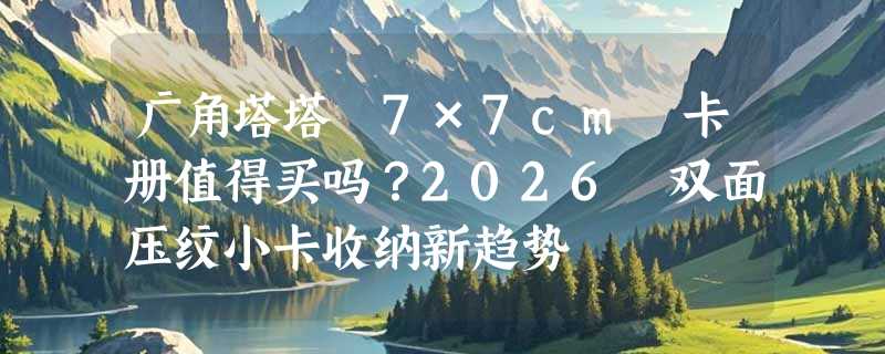广角塔塔 7×7cm 卡册值得买吗？2026 双面压纹小卡收纳新趋势
