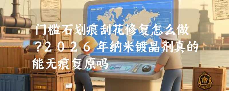 门槛石划痕刮花修复怎么做？2026年纳米镀晶剂真的能无痕复原吗