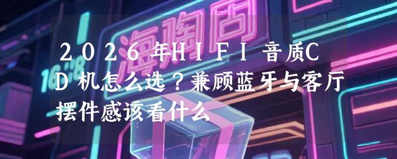 2026年HIFI音质CD机怎么选？兼顾蓝牙与客厅摆件感该看什么