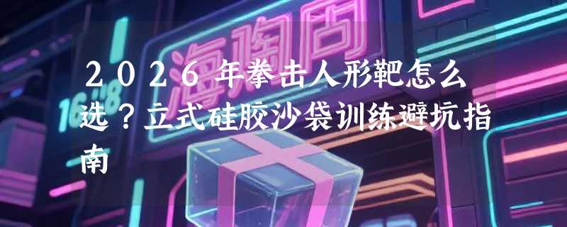 2026年拳击人形靶怎么选？立式硅胶沙袋训练避坑指南