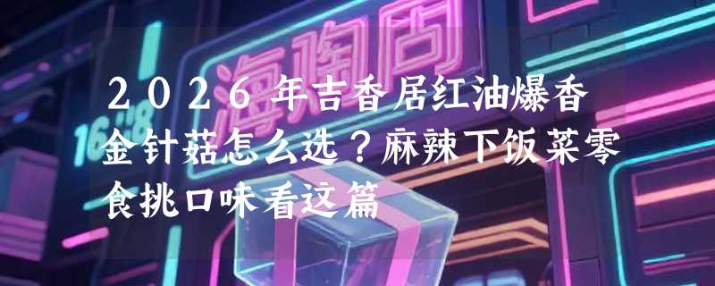 2026年吉香居红油爆香金针菇怎么选？麻辣下饭菜零食挑口味看这篇