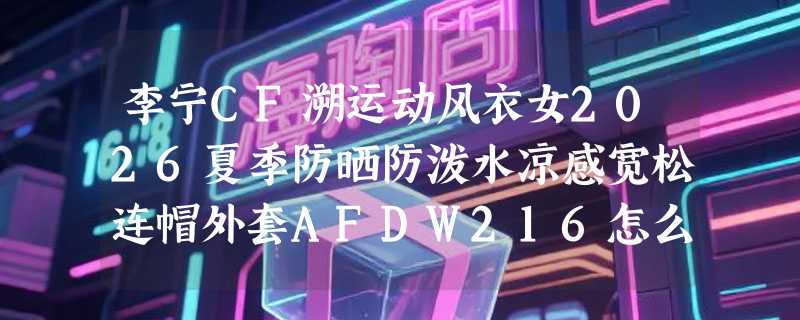 李宁CF溯运动风衣女2026夏季防晒防泼水凉感宽松连帽外套AFDW216怎么选？户外通勤兼顾凉感才是重点