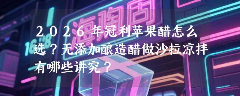 2026年冠利苹果醋怎么选？无添加酿造醋做沙拉凉拌有哪些讲究？