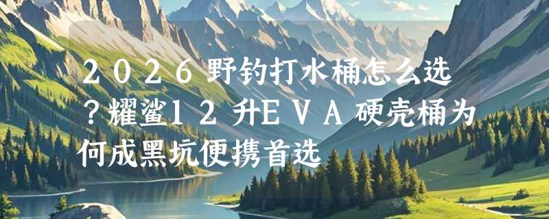 2026野钓打水桶怎么选？耀鲨12升EVA硬壳桶为何成黑坑便携首选