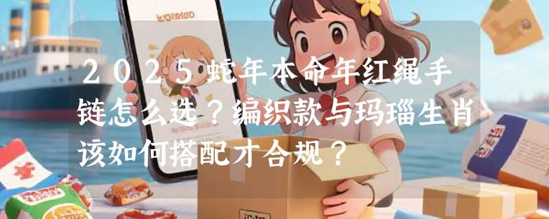 2025蛇年本命年红绳手链怎么选？编织款与玛瑙生肖该如何搭配才合规？