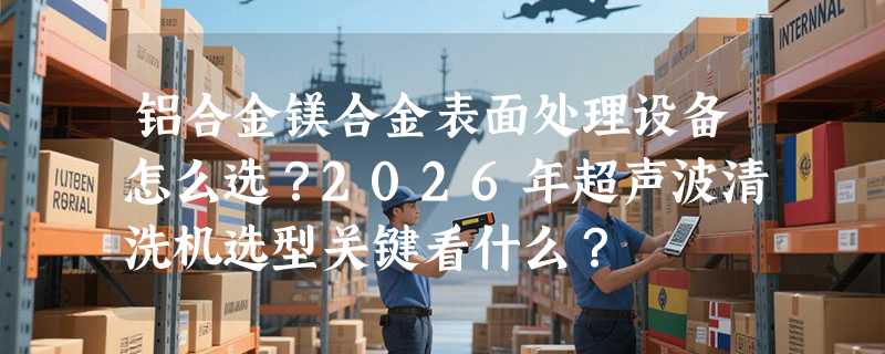 铝合金镁合金表面处理设备怎么选？2026年超声波清洗机选型关键看什么？