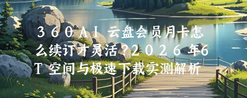 360AI云盘会员月卡怎么续订才灵活？2026年6T空间与极速下载实测解析