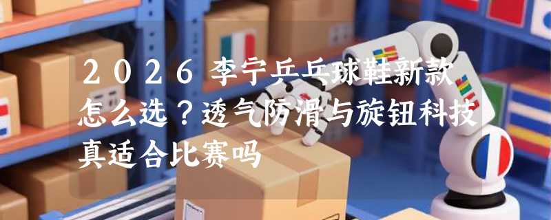 2026李宁乒乓球鞋新款怎么选？透气防滑与旋钮科技真适合比赛吗