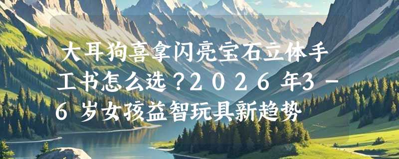 大耳狗喜拿闪亮宝石立体手工书怎么选？2026年3-6岁女孩益智玩具新趋势