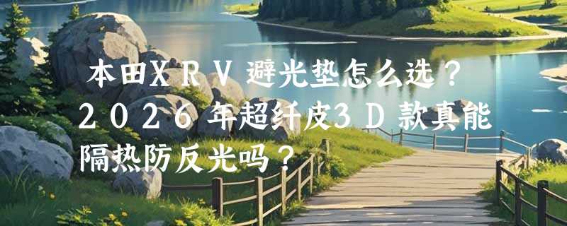 本田XRV避光垫怎么选？2026年超纤皮3D款真能隔热防反光吗？
