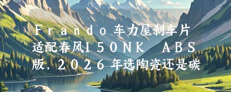 Frando车力屋刹车片适配春风150NK ABS版，2026年选陶瓷还是碳素更稳？