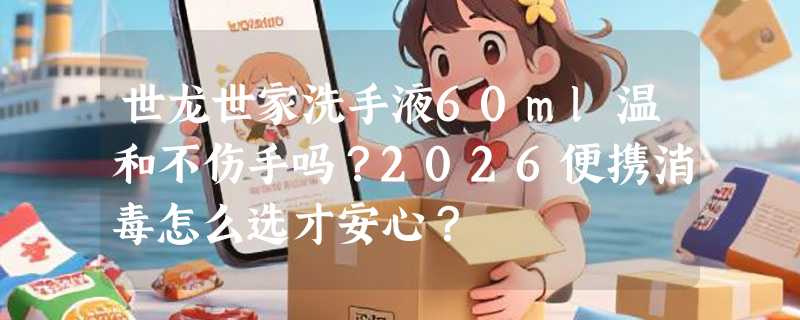 世龙世家洗手液60ml温和不伤手吗？2026便携消毒怎么选才安心？