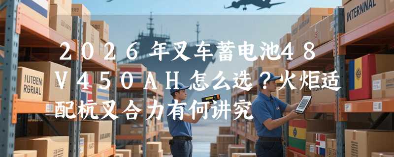 2026年叉车蓄电池48V450AH怎么选？火炬适配杭叉合力有何讲究