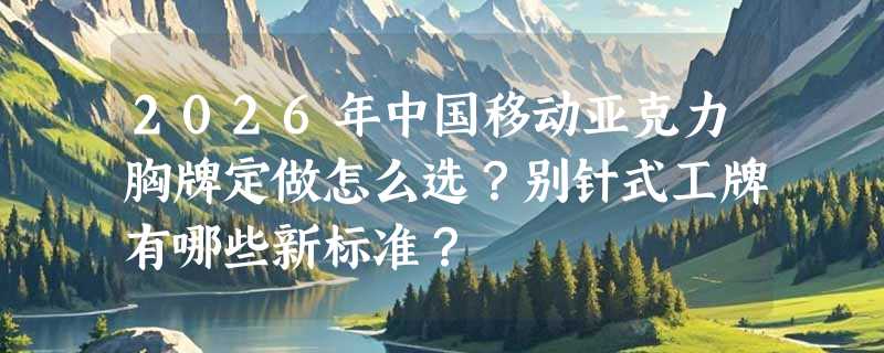 2026年中国移动亚克力胸牌定做怎么选？别针式工牌有哪些新标准？
