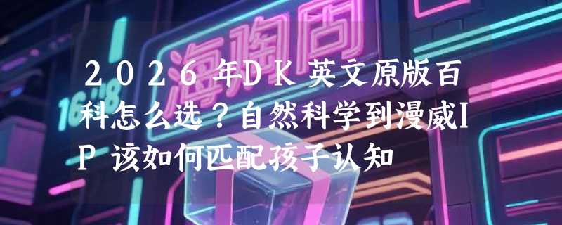 2026年DK英文原版百科怎么选？自然科学到漫威IP该如何匹配孩子认知
