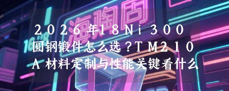 2026年18Ni300圆钢锻件怎么选？TM210A材料定制与性能关键看什么