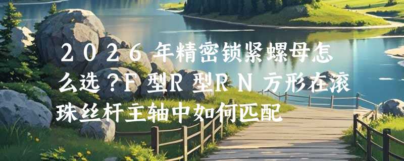 2026年精密锁紧螺母怎么选？F型R型RN方形在滚珠丝杆主轴中如何匹配