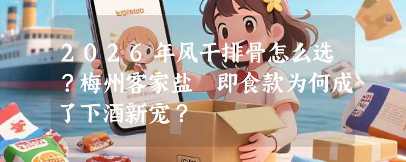 2026年风干排骨怎么选？梅州客家盐焗即食款为何成了下酒新宠？