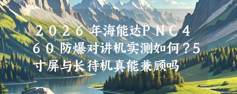 2026年海能达PNC460防爆对讲机实测如何？5寸屏与长待机真能兼顾吗
