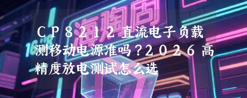 CP8212直流电子负载测移动电源准吗？2026高精度放电测试怎么选