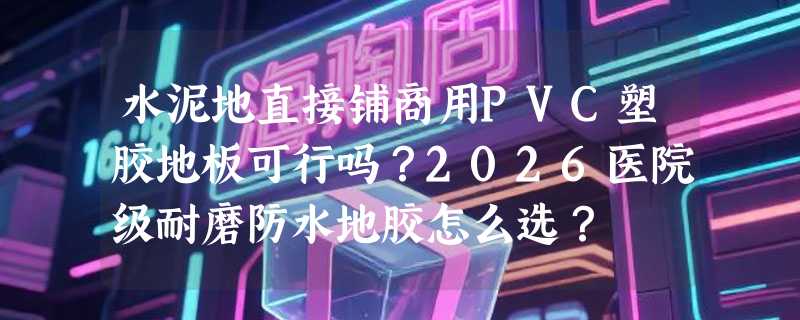 水泥地直接铺商用PVC塑胶地板可行吗？2026医院级耐磨防水地胶怎么选？
