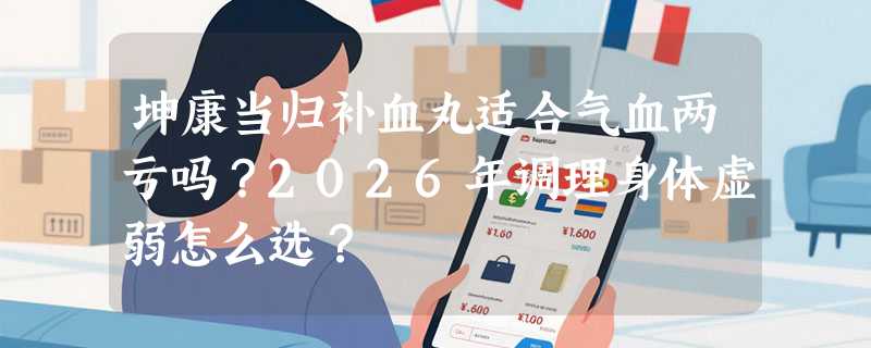 坤康当归补血丸适合气血两亏吗？2026年调理身体虚弱怎么选？