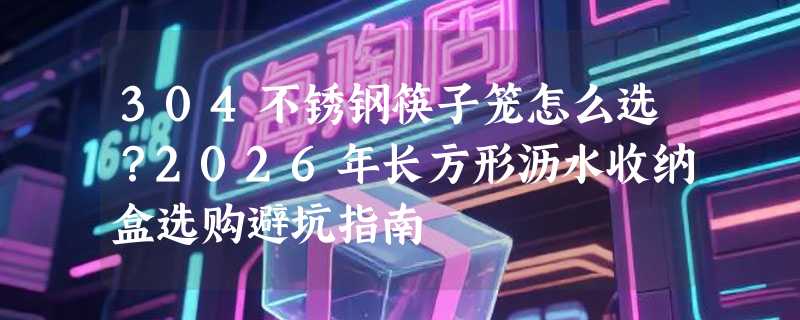 304不锈钢筷子笼怎么选？2026年长方形沥水收纳盒选购避坑指南
