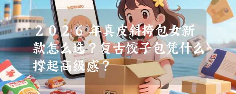 2026年真皮斜挎包女新款怎么选？复古饺子包凭什么撑起高级感？