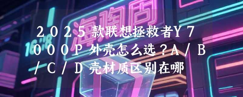 2025款联想拯救者Y7000P外壳怎么选？A/B/C/D壳材质区别在哪