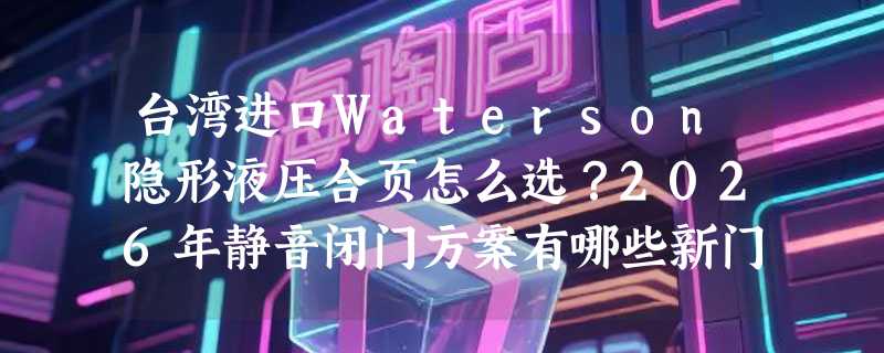 台湾进口Waterson隐形液压合页怎么选？2026年静音闭门方案有哪些新门槛