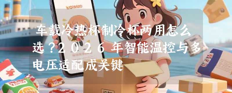 车载冷热杯制冷杯两用怎么选？2026年智能温控与多电压适配成关键